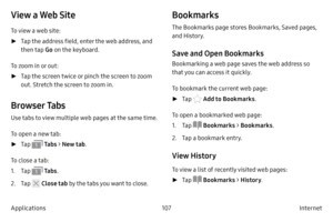 Page 117107Internet 
Applications
View a Web Site
To view a web site:
 ► T

ap the address field, enter the web address, and 
then tap  Go on the keyboard.
To zoom in or out:
 ► T

ap the screen twice or pinch the screen to zoom 
out. Stretch the screen to zoom in.
Browser Tabs
Use tabs to view multiple web pages at the same time.
To open a new tab:
 ► T

ap 
 Ta b s > New tab .
To close a tab:
1.
 T

ap 
 Ta b s .
2.
 
T

ap 
 Close tab  by the tabs you want to close.
Bookmarks
The Bookmarks page stores...