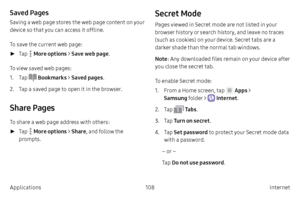 Page 118108Internet 
Applications
Saved Pages
Saving a web page stores the web page content on your 
device so that you can access it offline.
To save the current web page:
 ► T

ap 
 More options >  Save web page.
To view saved web pages:
1.
 T

ap 
 Bookmarks  > Saved pages .
2.
 
T

ap a saved page to open it in the browser.
Share Pages
To share a web page address with others:
 ► T

ap 
 More options >  Share, and follow the 
prompts.
Secret Mode
Pages viewed in Secret mode are not listed in your 
browser...