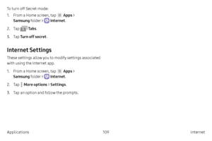 Page 119109Internet 
Applications To turn off Secret mode:
1.
 F

rom a Home screen, tap 
 Apps > 
Samsung folder > 
 Internet .
2.
 
T

ap 
 Ta b s .
3.
 T

ap  Turn off secret .
Internet Settings
These settings allow you to modify settings associated 
with using the Internet app.
1.
 F

rom a Home screen, tap 
 Apps > 
Samsung folder > 
 Internet .
2.
 
T

ap 
 More options >  Settings.
3.
 T

ap an option and follow the prompts.    