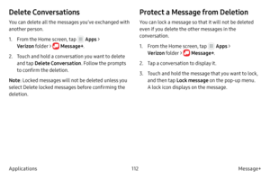 Page 122112Message+
Applications
Delete Conversations
You can delete all the messages you’ve exchanged with 
another person.
1.
 F

rom the Home screen, tap 
 Apps > 
Verizon  folder > 
 Message+ .
2.
 
T

ouch and hold a conversation you want to delete 
and tap  Delete Conversation . Follow the prompts 
to confirm the deletion.
Note : Locked messages will not be deleted unless you 
select Delete locked messages before confirming the 
deletion.
Protect a Message from Deletion
You can lock a message so that it...