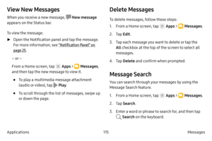 Page 125115Messages 
Applications
View New Messages
When you receive a new message,  New message 
appears on the Status bar.
To view the message:
 ► Open 

the Notification panel and tap the message. 
For more information, see “Notification Panel” on 
page  25.
– or –
From a Home screen, tap 
 Apps  >  Messages , 
and then tap the new message to view it.
• To play a multimedia message attachment 
(audio or video), tap 
 Play .
• To scroll through the list of messages, swipe up 
or down the page.
Delete Messages...