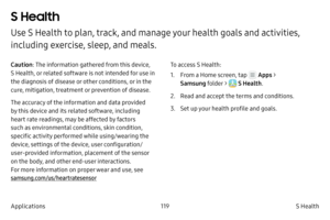 Page 129119S Health 
Applications
S Health 
Use S Health to plan, track, and manage your health goals and activities, 
including exercise, sleep, and meals.
Caution : The information gathered from this device, 
S Health, or related software is not intended for use in 
the diagnosis of disease or other conditions, or in the 
cure, mitigation, treatment or prevention of disease.
The accuracy of the information and data provided 
by this device and its related software, including 
heart rate readings, may be...