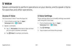 Page 132122S Voice 
Applications
S Voice 
Speak commands to perform operations on your device, and to speak criteria 
for searches and other operations.
Access S Voice
You can access S Voice™ from the Apps list.
1.
 F

rom a Home screen, tap 
 Apps > 
Samsung folder > 
 S Voice .
2.
 
Speak a c

ommand.
• Tap  Mic button if the device does not hear 
you or to give it another command.
• Tap  Help for example commands.
S Voice Settings
These settings allow you to modify settings associated 
with using the S Voice...
