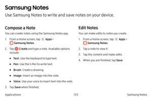 Page 133123Samsung Notes
Applications
Samsung Notes
Use Samsung Notes to write and save notes on your device.
Compose a Note
You can create notes using the Samsung Notes app. 
1.
 F

rom a Home screen, tap 
 Apps > 
 Samsung Notes .
2.
 
T

ap 
 Create and type a note. Available options 
include:
• Te x t : Use the keyboard to type text.
• Pen: Use the S Pen to write text.
• Brush : Create a drawing.
• Image : Insert an image into the note.
• Voice: Use your voice to insert text into the note.
3.
 T

ap  Save...