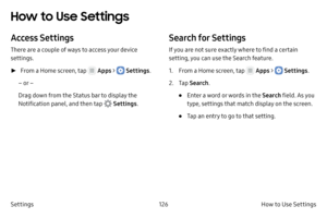 Page 136126How to Use Settings 
Settings
How to Use Settings 
Access Settings
There are a couple of ways to access your device 
settings.
 ► F

rom a Home screen, tap 
 Apps >  Settings .
– or –
Drag down from the Status bar to display the 
Notification panel, and then tap 
 Settings .
Search for Settings
If you are not sure exactly where to find a certain 
setting, you can use the Search feature.
1.
 F

rom a Home screen, tap 
 Apps >  Settings .
2.
 
T

ap  Search .
• Enter a word or words in the Search field....