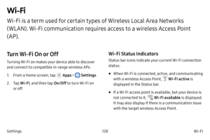 Page 138128Wi-Fi
Settings
Wi-Fi
Wi-Fi is a term used for certain types of Wireless Local Area Networks 
( WLAN). Wi - Fi communication requires access to a wireless Access Point 
(AP).
Turn Wi‑Fi On or Off
Turning Wi-Fi on makes your device able to discover 
and c onnect to compatible in-range wireless APs.
1.
 F

rom a Home screen, tap 
 Apps >  Settings .
2.
 
T

ap  Wi
‑F

i , and then tap  On/Off to turn Wi-Fi on 
or off.
Wi‑Fi Status Indicators
Status bar icons indicate your current Wi-Fi connection...
