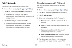 Page 139129Wi-Fi
Settings
Wi‑Fi Networks
To scan for a Wi-Fi network and connect to it:
1.
 F

rom a Home screen, tap 
 Apps >  Settings .
2.
 
T

ap  Wi
‑F

i , and then tap  On/Off to turn on Wi-Fi.
• When Wi-Fi is turned on, your device 
automatically scans for available networks and 
displays them.
3.
 T

ap the network you want to connect to. 
• When you select an open network, you are 
automatically connected to the network. 
Otherwise, enter a password to connect.
Manually Connect to a Wi‑Fi Network
You...