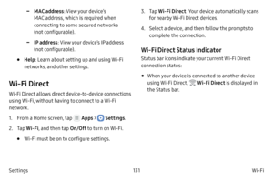 Page 141131Wi-Fi
Settings
 -MAC address : View your device’s 
MAC address, which is required when 
connecting to some secured networks 
(not configurable).
 -IP address : View your device’s IP address 
(not configurable).
• Help : Learn about setting up and using Wi-Fi 
networks, and other settings.
Wi‑Fi Direct
Wi-Fi Direct allows direct device-to-device connections 
using Wi-Fi,  without having to connect to a Wi-Fi 
network.
1.
 F

rom a Home screen, tap 
 Apps >  Settings .
2.
 
T

ap  Wi
‑F

i , and then...