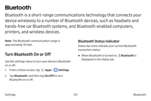 Page 142132Bluetooth
Settings
Bluetooth
Bluetooth is a short-range communications technology that connects your 
device wirelessly to a number of Bluetooth devices, such as headsets and 
hands-free car Bluetooth systems, and Bluetooth-enabled computers, 
printers, and wireless devices.
Note : The Bluetooth communication range is 
approximately 30 feet.
Turn Bluetooth On or Off
Use the settings menu to turn your device’s Bluetooth 
on or off.
1.
 F

rom a Home screen, tap 
 Apps >  Settings .
2.
 
T

ap...