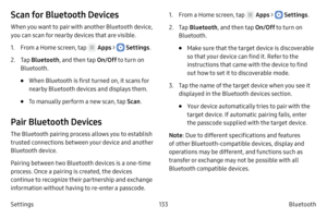 Page 143133Bluetooth
Settings
Scan for Bluetooth Devices
When you want to pair with another Bluetooth device, 
you can scan for nearby devices that are visible.
1.
 F

rom a Home screen, tap 
 Apps >  Settings .
2.
 
T

ap  Bluetooth , and then tap  On/Off to turn on 
Bluetooth. 
• When Bluetooth is first turned on, it scans for 
nearby Bluetooth devices and displays them.
• To manually perform a new scan, tap  Scan.
Pair Bluetooth Devices
The Bluetooth pairing process allows you to establish 
trusted...