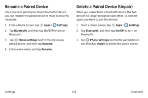Page 144134Bluetooth
Settings
Rename a Paired Device
Once you have paired your device to another device, 
you can rename the paired device to make it easier to 
recognize.
1.
 F

rom a Home screen, tap 
 Apps >  Settings .
2.
 
T

ap  Bluetooth , and then tap  On/Off to turn on 
Bluetooth.
3.
 T

ap 
 Phone settings  next to the previously 
paired device, and then tap  Rename.
4.
 Ent

er a new name, and tap  Rename.
Delete a Paired Device (Unpair)
When you unpair from a Bluetooth device, the two 
devices no...