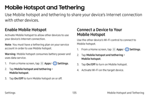 Page 145135Mobile Hotspot and Tethering 
Settings
Mobile Hotspot and Tethering 
Use Mobile hotspot and tethering to share your device’s Internet connection 
with other devices.
Enable Mobile Hotspot
Activate Mobile hotspot to allow other devices to use 
your device’s Internet connection.
Note : You must have a tethering plan on your service 
account in order to use Mobile hotspot.
Warning : Mobile hotspot consumes battery power and 
uses data service.
1.
 F

rom a Home screen, tap 
 Apps >  Settings .
2.
 
T

ap...