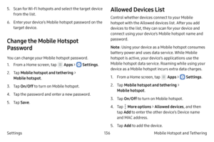 Page 146136Mobile Hotspot and Tethering 
Settings 5.
 S

can for Wi-Fi hotspots and select the target device 
from the list.
6.
 Ent

er your device’s Mobile hotspot password on the 
target device.
Change the Mobile Hotspot 
Password
You can change your Mobile hotspot password.
1.
 F

rom a Home screen, tap 
 Apps >  Settings .
2.
 
T

ap  Mobile hotspot and tethering  > 
Mobile hotspot .
3.
 T

ap  On/Off  to turn on Mobile hotspot.
4.
 T

ap the password and enter a new password.
5.
 T

ap  Save .
Allowed...