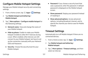 Page 147137Mobile Hotspot and Tethering 
Settings
Configure Mobile Hotspot Settings
Manage your Mobile hotspot security and connecting 
settings.
1.
 F

rom a Home screen, tap 
 Apps >  Settings .
2.
 
T

ap  Mobile hotspot and tethering  > 
Mobile hotspot .
3.
 T

ap 
 More options > Configure mobile hotspot  fo r 
the following settings:
• Network name : View and change the name of 
your Mobile hotspot.
• Hide my phone : Enable to make your Mobile 
hotspot invisible to other Wi-Fi devices during 
a scan. When...