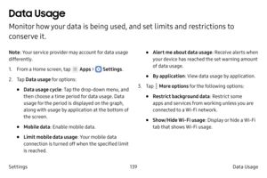 Page 149139Data Usage 
Settings
Data Usage 
Monitor how your data is being used, and set limits and restrictions to 
conserve it.
Note : Your service provider may account for data usage 
differently.
1.
 F

rom a Home screen, tap 
 Apps >  Settings .
2.
 
T

ap  Data usage for options:
• Data usage cycle : Tap the drop-down menu, and 
then choose a time period for data usage. Data 
usage for the period is displayed on the graph, 
along with usage by application at the bottom of 
the screen.
• Mobile data :...