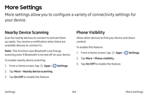 Page 154144More Settings 
Settings
More Settings 
More settings allow you to configure a variety of connectivity settings for 
your device. 
Nearby Device Scanning
Scan for nearby devices to connect to and set them 
up easily. You receive a notification when there are 
available devices to connect to.
Note : This function uses Bluetooth Low Energy 
scanning even if Bluetooth is turned off on your device.
To enable nearby device scanning:
1.
 F

rom a Home screen, tap 
 Apps >  Settings .
2.
 
T

ap  More  >...