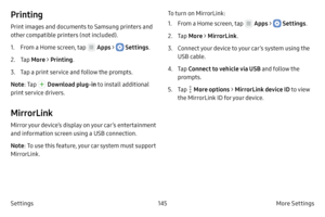 Page 155145More Settings 
Settings
Printing
Print images and documents to Samsung printers and 
other compatible printers (not included).
1.
 F

rom a Home screen, tap 
 Apps >  Settings .
2.
 
T

ap  More > Printing .
3.
 T

ap a print service and follow the prompts.
Note : Tap 
 Download plug‑i n to install additional 
print service drivers.
MirrorLink
Mirror your device’s display on your car’s entertainment 
and information screen using a USB connection. 
Note : To use this feature, your car system must...