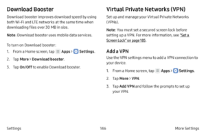 Page 156146More Settings 
Settings
Download Booster
Download booster improves download speed by using 
both Wi-Fi and LTE networks at the same time when 
downloading files over 30 MB in size.
Note : Download booster uses mobile data services.
To turn on Download booster:
1.
 F

rom a Home screen, tap 
 Apps >  Settings .
2.
 
T

ap  More > Download booster .
3.
 Ta

p  On/Off  to enable Download booster.
Virtual Private Networks (VPN)
Set up and manage your Virtual Private Networks 
(VPNs).
Note: You must set a...