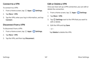 Page 157147More Settings 
Settings
Connect to a VPN
To connect to a VPN:
1.
 F

rom a Home screen, tap 
 Apps >  Settings .
2.
 
T

ap  More > VPN .
3.
 T

ap the VPN, enter your log in information, and tap 
Connect .
Disconnect from a VPN
To disconnect from a VPN:
1.
 F

rom a Home screen, tap 
 Apps >  Settings .
2.
 
T

ap  More > VPN .
3.
 T

ap the VPN, and then tap  Disconnect.
Edit or Delete a VPN
Once you have set up a VPN connection, you can edit or 
delete the connection.
1.
 F

rom a Home screen, tap...