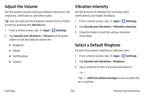 Page 160150Sounds and Vibrations 
Settings
Adjust the Volume
Set the system volume level and default volume for call 
ringtones, notifications, and other audio.
Tip : You can also set the Ringtone volume from a Home 
screen by pressing the Volume key.
1.
 F

rom a Home screen, tap 
 Apps >  Settings .
2.
 
T

ap  Sounds and vibrations > Volume  and drag the 
sliders to set the default volume for:
• Ringtone
• Media
• Notifications
• System
Vibration Intensity
Set the amount of vibration for incoming calls,...