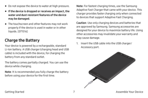 Page 177Assemble Your Device
Getting Started
• Do not expose the device to water at high pressure.
• If the device is dropped or receives an impact, the 
water and dust resistant features of the device 
may be damaged.
• The touchscreen and other features may not work 
properly if the device is used in water or in other 
liquids. [071516]
Charge the Battery
Your device is powered by a rechargeable, standard 
Li
‑ Ion battery. A USB charger (charging head and USB 
cable) is included with the device, for charging...