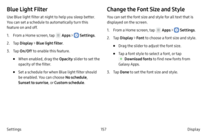 Page 167157Display 
Settings
Blue Light Filter
Use Blue light filter at night to help you sleep better. 
You can set a schedule to automatically turn this 
feature on and off.
1.
 F

rom a Home screen, tap 
 Apps >  Settings .
2.
 
T

ap  Display  > Blue light filter .
3.
 T

ap  On/Of f to enable this feature.
• When enabled, drag the Opacity  slider to set the 
opacity of the filter.
• Set a schedule for when Blue light filter should 
be enabled. You can choose No schedule , 
Sunset to sunrise , or Custom...