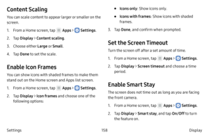 Page 168158Display 
Settings
Content Scaling
You can scale content to appear larger or smaller on the 
screen.
1.
 F

rom a Home screen, tap 
 Apps >  Settings .
2.
 
T

ap  Display  > Content scaling .
3.
 Choose either

 Large  o r Small .
4.
 T

ap  Done to set the scale.
Enable Icon Frames
You can show icons with shaded frames to make them 
stand out on the Home screen and Apps list screen.
1.
 F

rom a Home screen, tap 
 Apps >  Settings .
2.
 
T

ap  Display  > Icon frames  and choose one of the 
following...