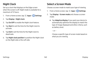 Page 170160Display 
Settings
Night Clock
Set up a clock that displays on the Edge screen 
when the screen is off. Night mode is available for a 
maximum of 12 hours.
1.
 F

rom a Home screen, tap 
 Apps  >  Settings .
2.
 
T

ap  Display  > Night clock .
3.
 T

ap  On/Off  to enable the Night clock feature.
4.
 T

ap  Start to set the time for the Night clock to 
activate.
5.
 T

ap  End to set the time for the Night clock to 
deactivate.
6.
 T

ap  Night clock position to position the Night clock 
on the Right...