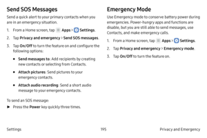 Page 205195Privacy and Emergency 
Settings
Send SOS Messages
Send a quick alert to your primary contacts when you 
are in an emergency situation.
1.
 F

rom a Home screen, tap 
 Apps >  Settings .
2.
 
T

ap  Privacy and emergency > Send SOS messages .
3.
 T

ap  On/Off  to turn the feature on and configure the 
following options:
• Send messages to : Add recipients by creating 
new contacts or selecting from Contacts.
• Attach pictures : Send pictures to your 
emergency contacts.
• Attach audio recording: Send...