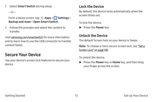 Page 2212Set Up Your Device 
Getting Started
1. Select Smart Switch  during setup.
– or –
From a Home screen, tap 
 Apps >  Settings  > 
Backup and reset > Open  Smart Switch.
2.
 
F

ollow the prompts and select the content to 
transfer.
Visit samsung.com/smartswitch for more information 
and to learn how to use the USB connector to transfer 
content faster.
Secure Your Device
Use your device’s screen lock features to secure your 
device.
Lock the Device
By default, the device locks automatically when the...