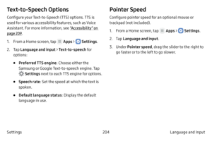 Page 214204Language and Input 
Settings
Text‑to‑ Speech Options
Configure your Text-to-Speech (TTS) options. TTS is 
used for various accessibility features, such as Voice 
Assistant. For more information, see  “Accessibility” on 
page  209.
1.
 F

rom a Home screen, tap 
 Apps >  Settings .
2.
 
T

ap  Language and input > Text
‑to‑sp

eech fo r 
options:
• Preferred TTS engine : Choose either the 
Samsung or Google Text-to-speech engine. Tap 
 Settings next to each TTS engine for options.
• Speech rate : Set...