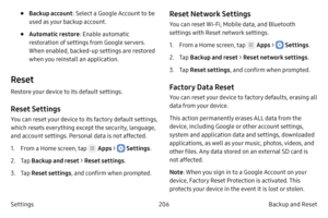 Page 216206Backup and Reset 
Settings
• Backup account : Select a Google Account to be 
used as your backup account.
• Automatic restore : Enable automatic 
restoration of settings from Google servers. 
When enabled, backed-up settings are restored 
when you reinstall an application.
Reset
Restore your device to its default settings.
Reset Settings
You can reset your device to its factory default settings, 
which resets everything except the security, language, 
and account settings. Personal data is not...