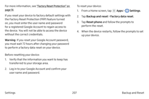 Page 217207Backup and Reset 
Settings
For more information, see “Factory Reset Protection” on 
page  14.
If you reset your device to factory default settings with 
the Factory Reset Protection (FRP) feature turned 
on, you must enter the user name and password 
for a registered Google Account to regain access to 
the device. You will not be able to access the device 
without the correct credentials. 
Warning : If you reset your Google Account password, 
you must wait 72 hours after changing your password 
to...