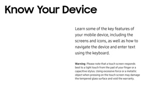 Page 25Know Your Device
Learn some of the key features of 
your mobile device, including the 
screens and icons, as well as how to 
navigate the device and enter text 
using the keyboard.
Warning: Please note that a touch screen responds 
best to a light touch from the pad of your finger or a 
capacitive stylus. Using excessive force or a metallic 
object when pressing on the touch screen may damage 
the tempered glass surface and void the warranty. 