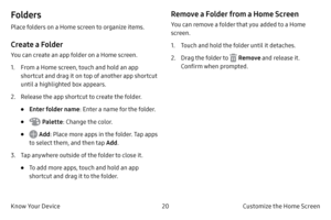Page 3020Customize the Home Screen
Know Your Device
Folders
Place folders on a Home screen to organize items.
Create a Folder
You can create an app folder on a Home screen.
1.
 F

rom a Home screen, touch and hold an app 
shortcut and drag it on top of another app shortcut 
until a highlighted box appears.
2.
 
R
 elease the app shortcut to create the folder.
• Enter folder name : Enter a name for the folder.
•  Palette: Change the color.
•  Add: Place more apps in the folder. Tap apps 
to select them, and then...