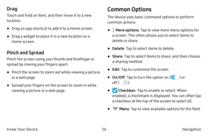 Page 3424Navigation 
Know Your Device
Drag
Touch and hold an item, and then move it to a new 
location.
• Drag an app shortcut to add it to a Home screen.
• Drag a widget to place it in a new location on a 
Home screen.
Pinch and Spread
Pinch the screen using your thumb and forefinger or 
spread by moving your fingers apart.
• Pinch the screen to zoom out while viewing a picture 
or a web page.
• Spread your fingers on the screen to zoom in while 
viewing a picture or a web page.
Common Options
The device uses...
