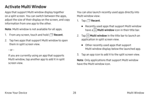 Page 3828Multi Window
Know Your Device
Activate Multi Window
Apps that support Multi window display together 
on a split screen. You can switch between the apps, 
adjust the size of their display on the screen, and copy 
information from one app to the other.
Note : Multi window is not available for all apps.
1.
 F

rom any screen, touch and hold 
 Recent .
2.
 
T

ap two apps that support Multi window to open 
them in split screen view.
-

 or 
-
If 

you are currently using an app that supports 
Multi window,...