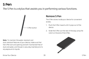 Page 4333S Pen
Know Your Device
S Pen
The S Pen is a stylus that assists you in performing various functions. 
S Pen button
Note : To maintain the water-resistant and 
dust
-
 resistant features of your device, make sure that 
the S Pen slot and opening are both maintained free of 
dust and water, and the pen is securely inserted prior to 
any exposure to liquids.
Remove S Pen
The S Pen stores inside your device for convenient 
access.
1.
 P

ush the S Pen inward until it pops out of the 
device.
2.
 
Sl
 ide...