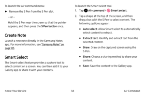 Page 4838Air Command 
Know Your Device
To launch the Air command menu:
 ► R

emove the S Pen from the S Pen slot.
– or –
Hold the S Pen near the screen so that the pointer 
appears, and then press the  S Pen button once.
Create Note
Launch a new note directly in the Samsung Notes 
app. For more information, see  “Samsung Notes” on 
page  123.
Smart Select
The Smart select feature provides a capture tool to 
select content on a screen. You can then add it to your 
Gallery app or share it with your contacts.  To...