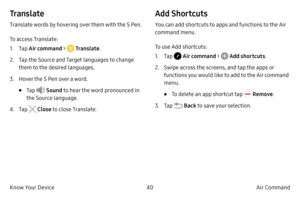 Page 5040Air Command 
Know Your Device
Tr a n s l a t e
Translate words by hovering over them with the S Pen.
To access Translate:
1.
 T

ap Air command > 
 Translate.
2.
 
T

ap the Source and Target languages to change 
them to the desired languages.
3.
 Ho

ver the S Pen over a word.
• Tap  Sound  to hear the word pronounced in 
the Source language.
4.
 T

ap 
 Close  to close Translate.
Add Shortcuts
You can add shortcuts to apps and functions to the Air 
command menu.
To use Add shortcuts:
1.
 T

ap 
 Air...