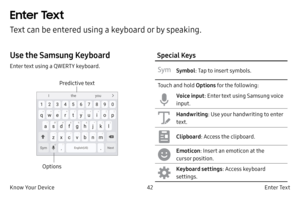 Page 5242E n t e r Te x t
Know Your Device
Enter Text
Text can be entered using a keyboard or by speaking.
Use the Samsung Keyboard
Enter text using a QWERTY keyboard.
Options Predictive text
Special Keys
Symbol
: Tap to insert symbols.
Touch and hold  Options for the following:
Voice input : Enter text using Samsung voice 
input.
Handwriting : Use your handwriting to enter 
text.
Clipboard : Access the clipboard.
Emoticon: Insert an emoticon at the 
cursor position.
Keyboard settings : Access keyboard...