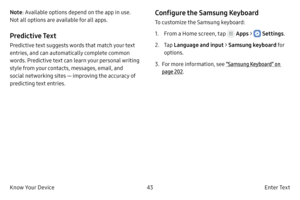 Page 5343E n t e r Te x t
Know Your Device Note : Available options depend on the app in use. 
Not all options are available for all apps.
Predictive Text
Predictive text suggests words that match your text 
entries, and can automatically complete common 
words. Predictive text can learn your personal writing 
style from your contacts, messages, email, and 
social networking sites — improving the accuracy of 
predicting text entries.
Configure the Samsung Keyboard
To customize the Samsung keyboard:
1.
 F

rom a...
