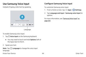Page 5444E n t e r Te x t
Know Your Device
Use Samsung Voice Input
Instead of typing, enter text by speaking.
Language
To enable Samsung voice input:
1.
 T

ap 
 Voice input  on the Samsung keyboard.
• You may need to touch and hold  Options (left of 
the Space bar) to find it.
2.
 
Speak 
 your text.
Note : Tap 
 Language  to change the voice input 
language.
Configure Samsung Voice Input
To customize Samsung voice input:
1.
 F

rom a Home screen, tap 
 Apps  >  Settings .
2.
 
T

ap  Language and input >...