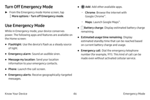 Page 5646Emergency Mode 
Know Your Device
Turn Off Emergency Mode
 ► From the Emergency mode Home screen, tap 
 More options >  Turn off Emergency mode .
Use Emergency Mode
While in Emergency mode, your device conserves 
power. The following apps and features are available on 
the Home screen:
• Flashlight: Use the device’s flash as a steady source 
of light.
• Emergency alarm : Sound an audible siren.
• Message my location : Send your location 
information to your emergency contacts.
• Phone : Launch the call...