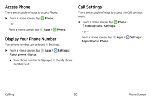 Page 6050Phone Screen
Calling
Access Phone
There are a couple of ways to access Phone.
 ► F

rom a Home screen, tap 
 Phone .
– or –
From a Home screen, tap 
 Apps >  Phone .
Display Your Phone Number
Your phone number can be found in Settings.
 ►F

rom a Home screen, tap 
 Apps >  Settings  > 
About phone > Status .
• Your phone number is displayed in the My phone 
number field.
Call Settings
There are a couple of ways to access the Call settings 
menu.
 ►F

rom a Home screen, tap 
 Phone > 
 More options >...