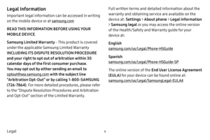 Page 7v L
egal
Legal Information
Important legal information can be accessed in writing 
on the mobile device or at  samsung.com 
READ THIS INFORMATION BEFORE USING YOUR 
MOBILE DEVICE .
Samsung Limited Warranty - This product is covered 
under the applicable Samsung Limited Warranty 
INCLUDING ITS DISPUTE RESOLUTION PROCEDURE 
and your right to opt out of arbitration within 30 
calendar days of the first consumer purchase.  
You may opt out by either sending an email to  
optout@sea.samsung.com  with the...
