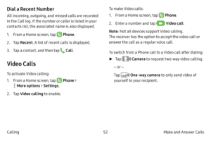Page 6252Make and Answer Calls
Calling
Dial a Recent Number
All incoming, outgoing, and missed calls are recorded 
in the Call log. If the number or caller is listed in your 
contacts list, the associated name is also displayed.
1.
 F

rom a Home screen, tap 
 Phone .
2.
 
T

ap  Recent . A list of recent calls is displayed.
3.
 T

ap a contact, and then tap 
 Call .
Video Calls
To activate Video calling:
1.
 F

rom a Home screen, tap 
 Phone > 
 More options  > Settings .
2.
 
T

ap  Video calling  to enable....