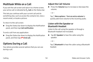 Page 6454Make and Answer Calls
Calling
Multitask While on a Call
If you exit the call screen and return to a Home screen, 
your active call is indicated by 
 Call  on the Status bar.
This lets you continue with your current call and do 
something else, such as access the contacts list, view a 
recent email, or locate a picture.
To return to the call screen:
 ► Dr

ag the Status bar down to display the Notification 
panel, and then tap  Call notification. 
To end a call from any application:
 ► Dr

ag the Status...