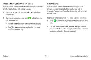 Page 6555Make and Answer Calls
Calling
Place a New Call While on a Call
If your service plan supports this feature, you can make 
another call while a call is in progress. 
1.
 F

rom the active call, tap 
 Add call  to dial the 
second call.
2.
 
Dial 

the new number and tap 
 Call . When the 
call is answered:
• Tap  On hold to switch between the two calls.
• Tap  Merge  to hear both callers at once 
(multi-conferencing). 
Call Waiting
If your service plan supports this feature, you can 
answer an incoming...