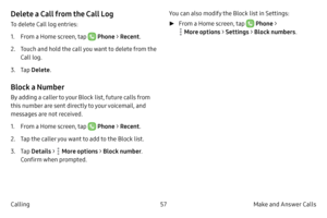 Page 6757Make and Answer Calls
Calling
Delete a Call from the Call Log
To delete Call log entries:
1.
 F

rom a Home screen, tap 
 Phone  > Recent .
2.
 
T

ouch and hold the call you want to delete from the 
Call log.
3.
 T

ap  Delete .
Block a Number
By adding a caller to your Block list, future calls from 
this number are sent directly to your voicemail, and 
messages are not received.
1.
 F

rom a Home screen, tap 
 Phone  > Recent . 
2.
 
T

ap the caller you want to add to the Block list.
3.
 T

ap...